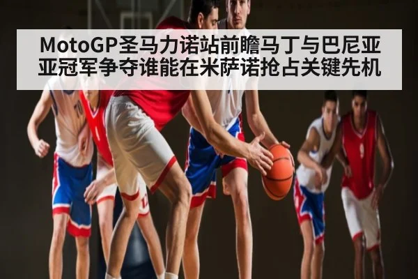 MotoGP圣马力诺站前瞻马丁与巴尼亚亚冠军争夺谁能在米萨诺抢占关键先机