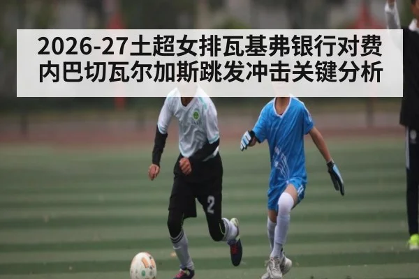 2026-27土超女排瓦基弗银行对费内巴切瓦尔加斯跳发冲击关键分析